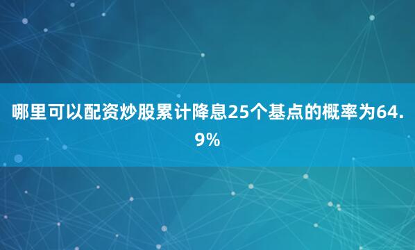 哪里可以配资炒股累计降息25个基点的概率为64.9%