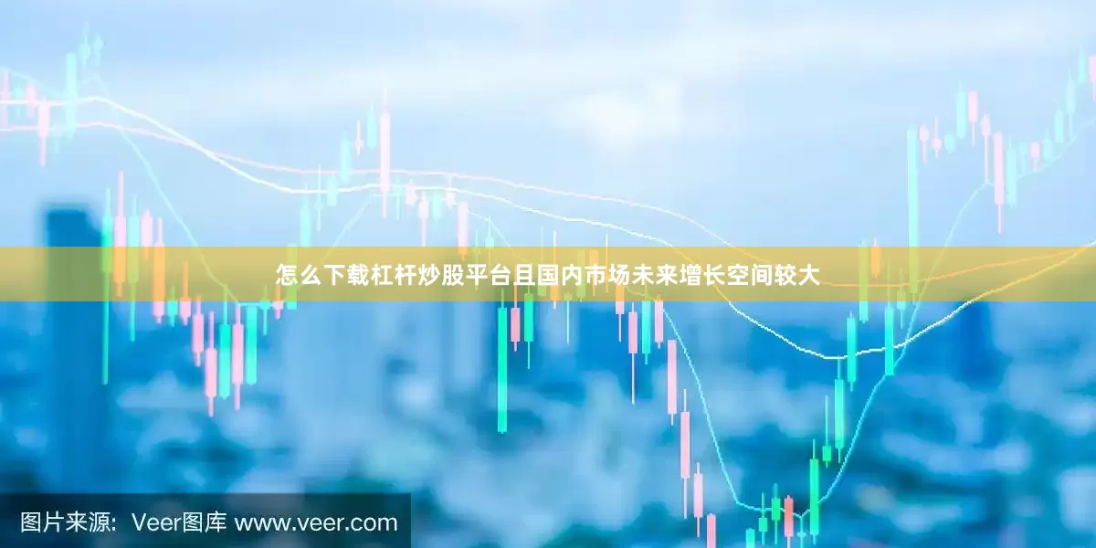 怎么下载杠杆炒股平台且国内市场未来增长空间较大