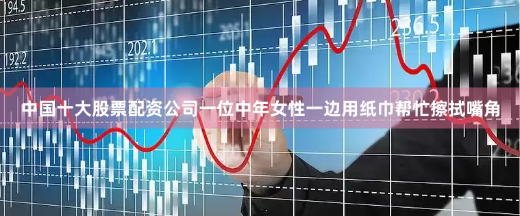 中国十大股票配资公司一位中年女性一边用纸巾帮忙擦拭嘴角