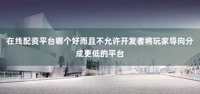 在线配资平台哪个好而且不允许开发者将玩家导向分成更低的平台