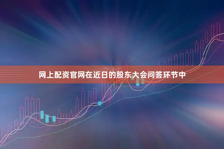 网上配资官网在近日的股东大会问答环节中
