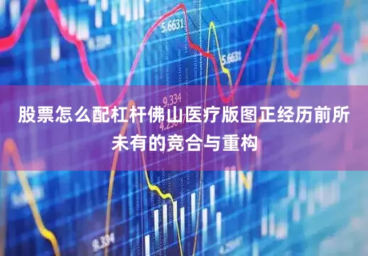 股票怎么配杠杆佛山医疗版图正经历前所未有的竞合与重构