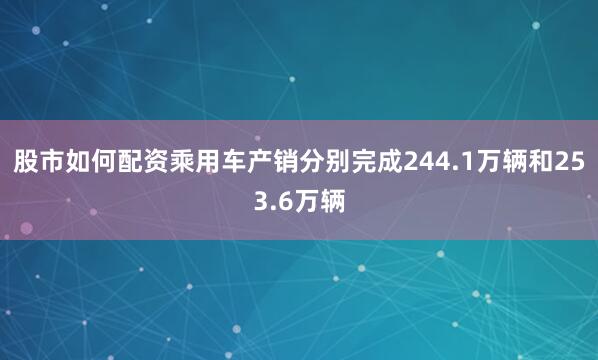 股市如何配资乘用车产销分别完成244.1万辆和253.6万辆