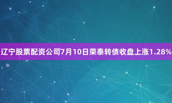 辽宁股票配资公司7月10日荣泰转债收盘上涨1.28%