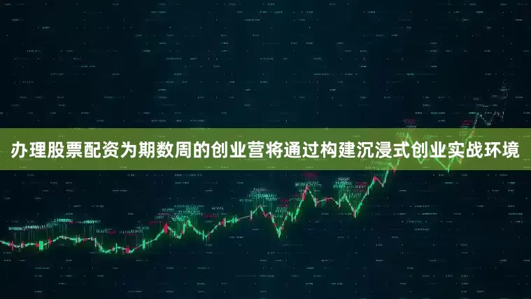 办理股票配资为期数周的创业营将通过构建沉浸式创业实战环境