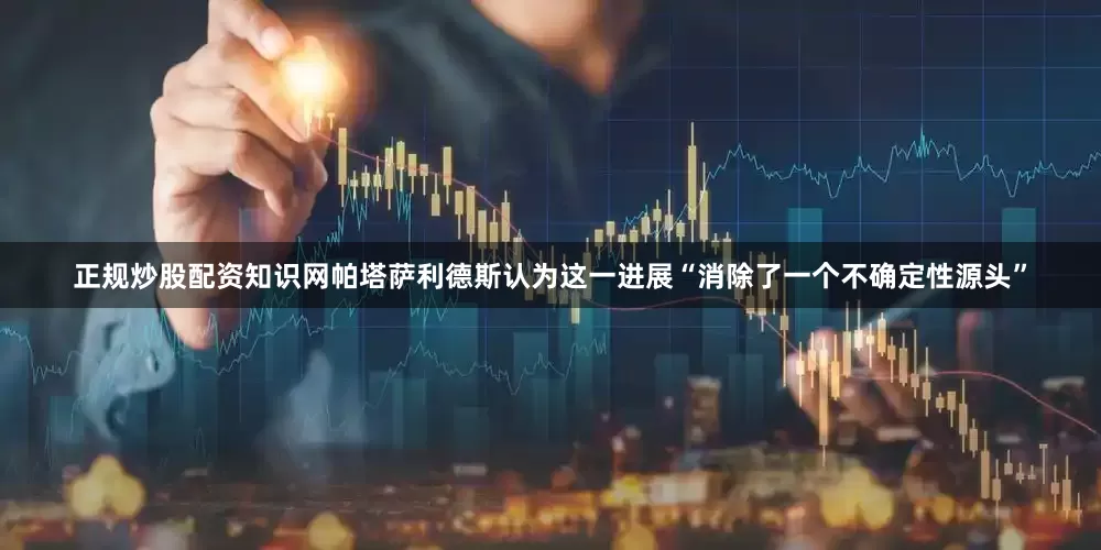正规炒股配资知识网帕塔萨利德斯认为这一进展“消除了一个不确定性源头”